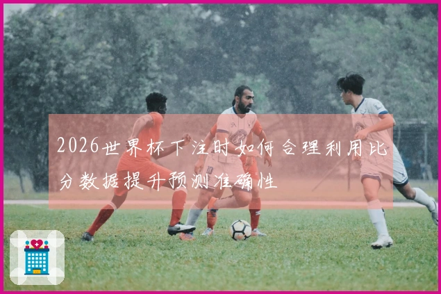 2026世界杯下注时如何合理利用比分数据提升预测准确性