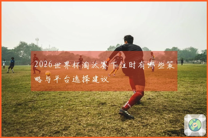 2026世界杯淘汰赛下注时有哪些策略与平台选择建议