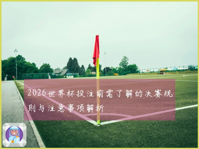 2026世界杯投注前需了解的决赛规则与注意事项解析