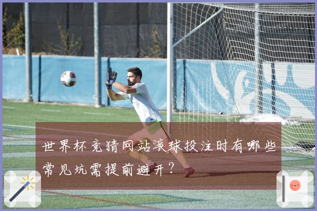 世界杯竞猜网站滚球投注时有哪些常见坑需提前避开？