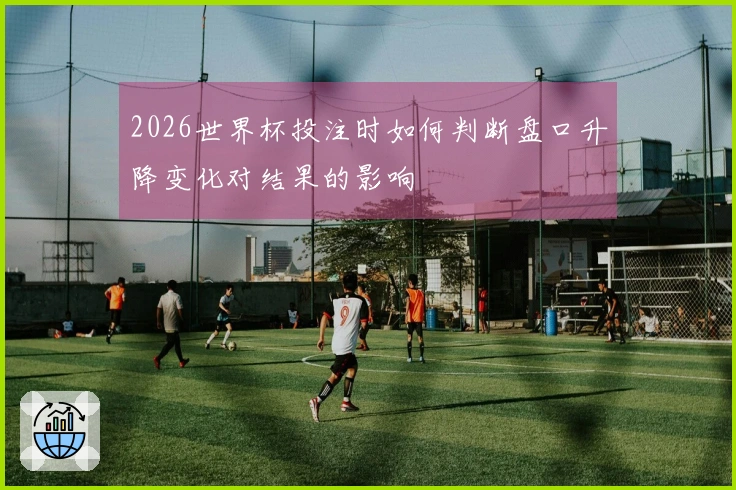 2026世界杯投注时如何判断盘口升降变化对结果的影响