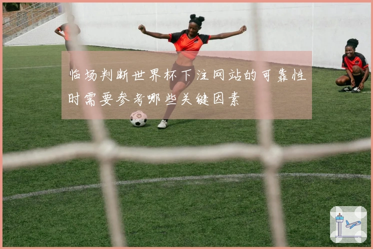 临场判断世界杯下注网站的可靠性时需要参考哪些关键因素