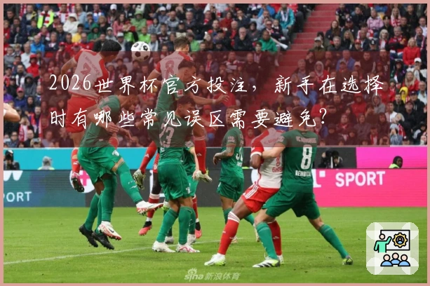 2026世界杯官方投注，新手在选择时有哪些常见误区需要避免？