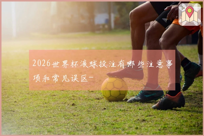 2026世界杯滚球投注有哪些注意事项和常见误区-
