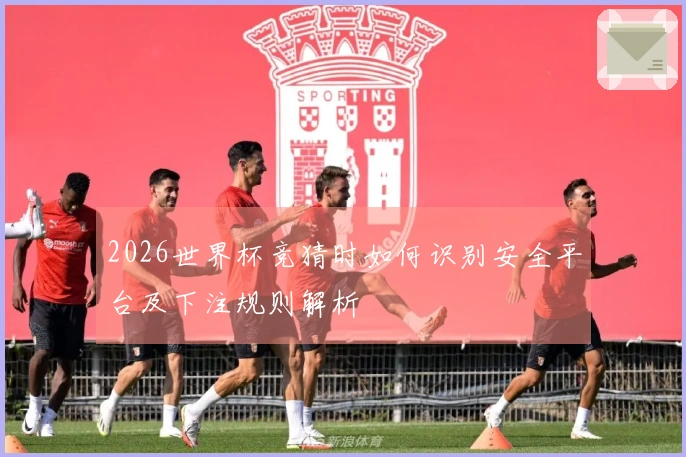 2026世界杯竞猜时如何识别安全平台及下注规则解析