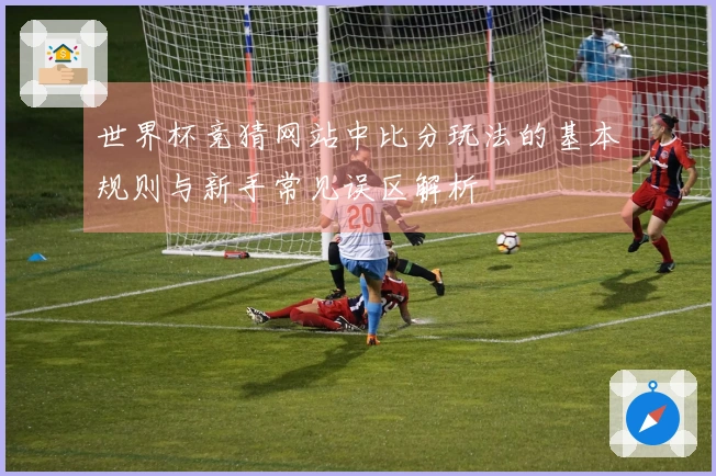 世界杯竞猜网站中比分玩法的基本规则与新手常见误区解析